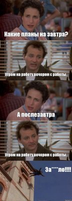 Какие планы на завтра? Утром на работу,вечером с работы. А послезавтра Утром на работу,вечером с работы. За****ло!!!!