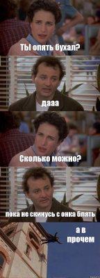 ТЫ опять бухал? дааа Сколько можно? пока не скинусь с онка блять а в прочем