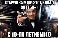 старушка моя! этот бокал за тебя=) с 19-ти летием))))