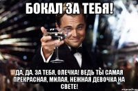 Бокал за тебя! Да, да. За тебя, Олечка! Ведь ты самая прекрасная, милая, нежная девочка на свете!