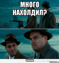 Много нахолдил? .....