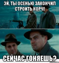 Эй, ты осенью закончил строить корч! Сейчас гоняешь?