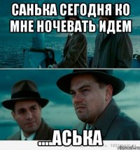 Санька сегодня ко мне ночевать идем ....аська