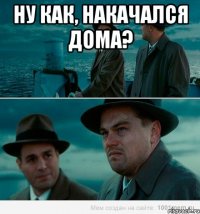 ну как, накачался дома? 