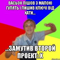 васьок пішов з малою гулять і лишив ключі від хати... ...замутив второй Проект: Х