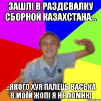 зашлі в раздєвалку сборной казахстана... ...якого хуя палець васька в моїй жопі я не помню