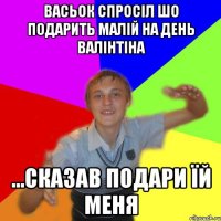 васьок спросіл шо подарить малій на день Валінтіна ...сказав подари їй меня