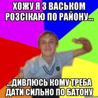 хожу я з васьком розсікаю по району... ...дивлюсь кому треба дати сильно по батону