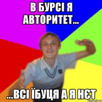 в бурсі я авторитет... ...всі їбуця а я нєт