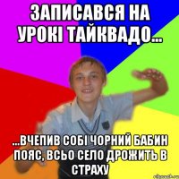 записався на урокі тайквадо... ...вчепив собі чорний бабин пояс, всьо село дрожить в страху