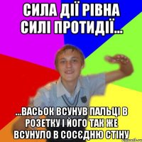 сила дії рівна силі протидії... ...васьок всунув пальці в розетку і його так же всунуло в сосєдню стіну