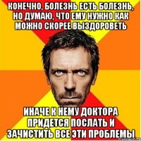 Конечно, болезнь есть болезнь, но думаю, что ему нужно как можно скорее выздороветь Иначе к нему доктора придется послать и зачистить все эти проблемы