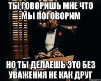 ты говоришь мне что мы поговорим но ты делаешь это без уважения не как друг