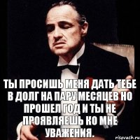 Ты просишь меня дать тебе в долг на пару месяцев Но прошел год и ты не проявляешь ко мне уважения.