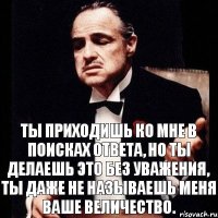 ты приходишь ко мне в поисках ответа, но ты делаешь это без уважения, ты даже не называешь меня ваше величество.