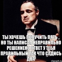 Ты хочешь получить пять , но ты написал неправильно решениено ответ у тебя правильный так что садись два