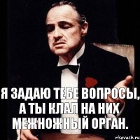 Я задаю тебе вопросы, а ты клал на них межножный орган.