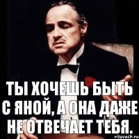 ты хочешь быть с яной, а она даже не отвечает тебя.