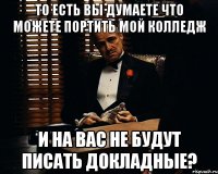 То есть вы думаете что можете портить мой колледж и на вас не будут писать докладные?