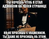 Ты хочешь чтоб я стал админом на твоей странице но не просишь с уважением, ты даже не просишь об этом.