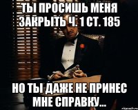 ТЫ ПРОСИШЬ МЕНЯ ЗАКРЫТЬ Ч. 1 СТ. 185 НО ТЫ ДАЖЕ НЕ ПРИНЕС МНЕ СПРАВКУ...