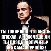 ты говоришь что Анэль плохая , а не хочешь ли ты пизды получить? Она самая лучшая!