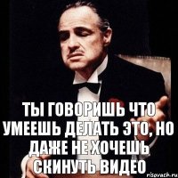 Ты говоришь что умеешь делать это, но даже не хочешь скинуть видео