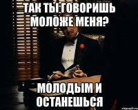 Так ты говоришь моложе меня? Молодым и останешься