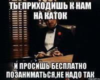 ты приходишь к нам на каток и просишь бесплатно позаниматься,не надо так