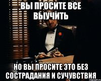 Вы просите все выучить но вы просите это без сострадания и сучувствия