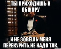 ты приходишь в ОБЖОРУ и не зовёшь меня перекурить,не надо так.