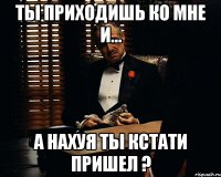 Ты приходишь ко мне и... А нахуя ты кстати пришел ?