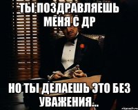 Ты поздравляешь меня с ДР но ты делаешь это без уважения...