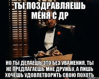 Ты поздравляешь меня с ДР но ты делаешь это без уважения, ты не предлагаешь мне дружбу, а лишь хочешь удовлетворить свою похоть