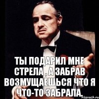 Ты подарил мне стрела , а забрав возмущаешься что я что-то забрала.