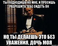 Ты подходишь ко мне, и просишь разрешить тебе сидеть вк но ты делаешь это без уважения, дочь моя