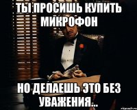 Ты просишь купить микрофон Но делаешь это без уважения...