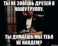 ты не зовешь друзей в нашу группу, ты думаешь мы тебя не найдем?