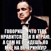 говоришь, что тебе нравится, как я играю, а сам не пойдешь ко мне на вечеринку!?