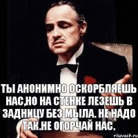 Ты анонимно оскорбляешь нас,но на стенке лезешь в задницу без мыла. Не надо так.Не огорчай нас.