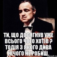 Ти, що досягнув уже всього чого хотів ? Тодія з якого дива нічого не робиш.