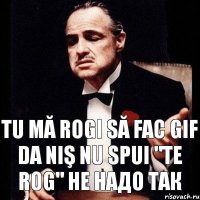 TU MĂ ROGI SĂ FAC GIF DA NIŞ NU SPUI "TE ROG" НЕ НАДО ТАК