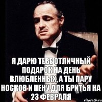 я дарю тебе отличный подарок на день влюбленных, а ты пару носков и пену для бритья на 23 февраля