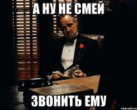 А ну не смей звонить ему