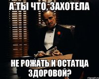 А ты что, захотела не рожать и остатца здоровой?