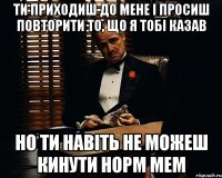 ти приходиш до мене і просиш повторити то, що я тобі казав но ти навіть не можеш кинути норм мем