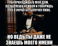 ты приходишь в мой дом, козыряешь ксивой и говоришь что я украл бутылочку пива, но ведь ты даже не знаешь моего имени