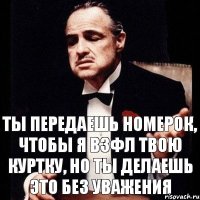 ТЫ ПЕРЕДАЕШЬ НОМЕРОК, ЧТОБЫ Я ВЗФЛ ТВОЮ КУРТКУ, НО ТЫ ДЕЛАЕШЬ ЭТО БЕЗ УВАЖЕНИЯ