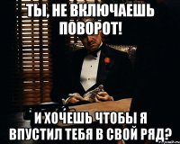 Ты, не включаешь поворот! И хочешь чтобы я впустил тебя в свой ряд?