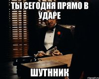 Ты сегодня прямо в ударе шутнник